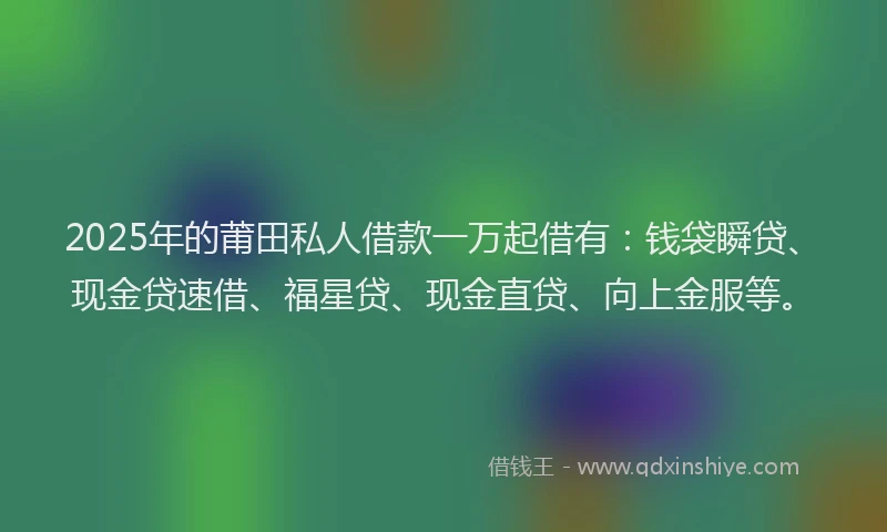 2025年的莆田私人借款一万起借有：钱袋瞬贷、现金贷速借、福星贷、现金直贷、向上金服等。