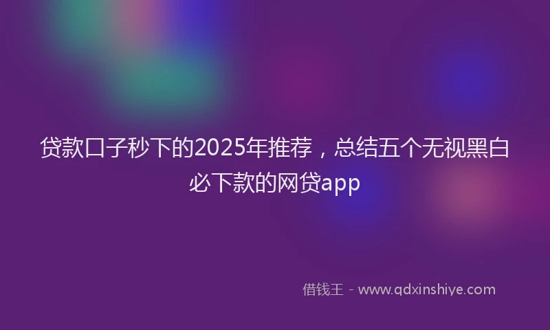 贷款口子秒下的2025年推荐，总结五个无视黑白必下款的网贷app