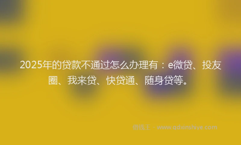 2025年的贷款不通过怎么办理有：e微贷、投友圈、我来贷、快贷通、随身贷等。