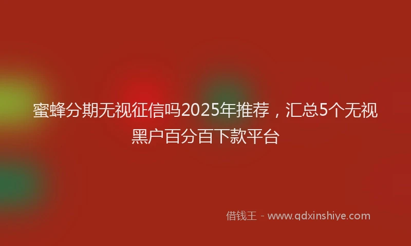 蜜蜂分期无视征信吗2025年推荐，汇总5个无视黑户百分百下款平台