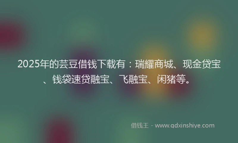 2025年的芸豆借钱下载有：瑞耀商城、现金贷宝、钱袋速贷融宝、飞融宝、闲猪等。
