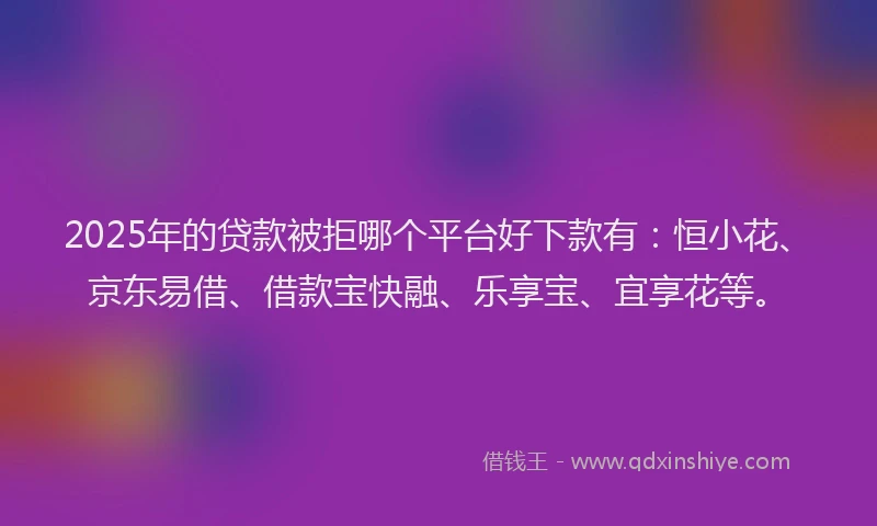 2025年的贷款被拒哪个平台好下款有：恒小花、京东易借、借款宝快融、乐享宝、宜享花等。
