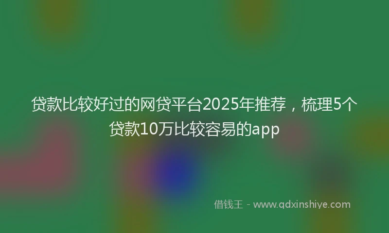 贷款比较好过的网贷平台2025年推荐，梳理5个贷款10万比较容易的app