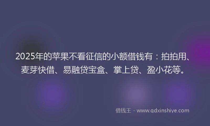 2025年的苹果不看征信的小额借钱有：拍拍用、麦芽快借、易融贷宝盒、掌上贷、盈小花等。