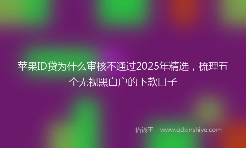 苹果ID贷为什么审核不通过2025年精选，梳理五个无视黑白户的下款口子