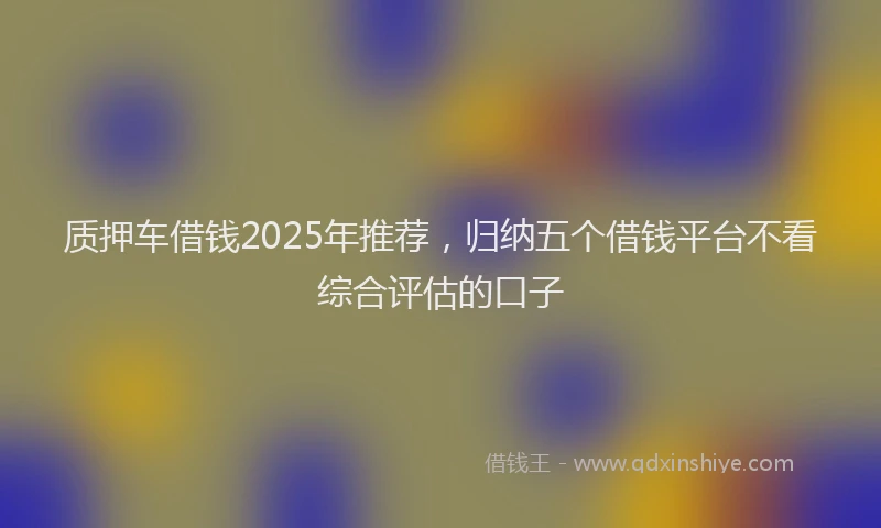 质押车借钱2025年推荐，归纳五个借钱平台不看综合评估的口子