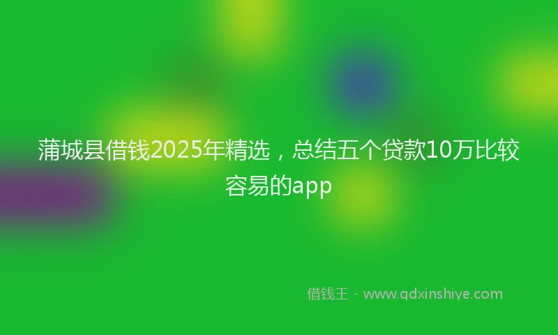 蒲城县借钱2025年精选，总结五个贷款10万比较容易的app