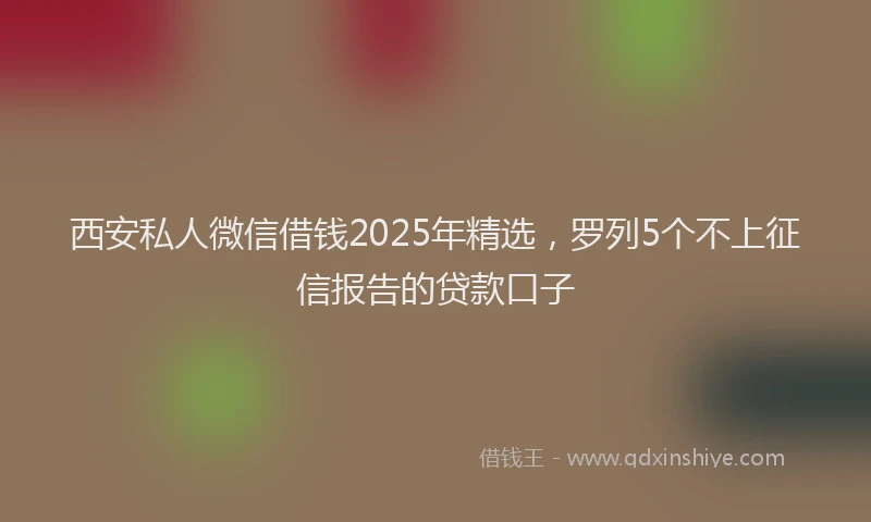 西安私人微信借钱2025年精选，罗列5个不上征信报告的贷款口子