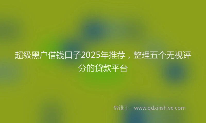 超级黑户借钱口子2025年推荐，整理五个无视评分的贷款平台