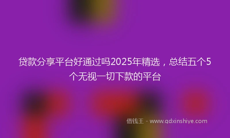 贷款分享平台好通过吗2025年精选，总结五个5个无视一切下款的平台