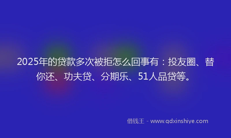 2025年的贷款多次被拒怎么回事有：投友圈、替你还、功夫贷、分期乐、51人品贷等。