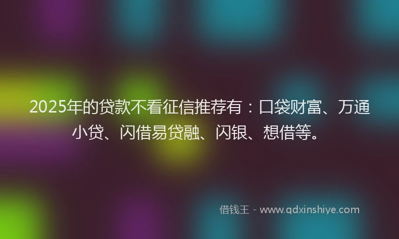 2025年的贷款不看征信推荐有：口袋财富、万通小贷、闪借易贷融、闪银、想借等。