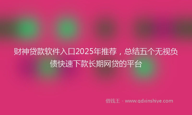 财神贷款软件入口2025年推荐，总结五个无视负债快速下款长期网贷的平台