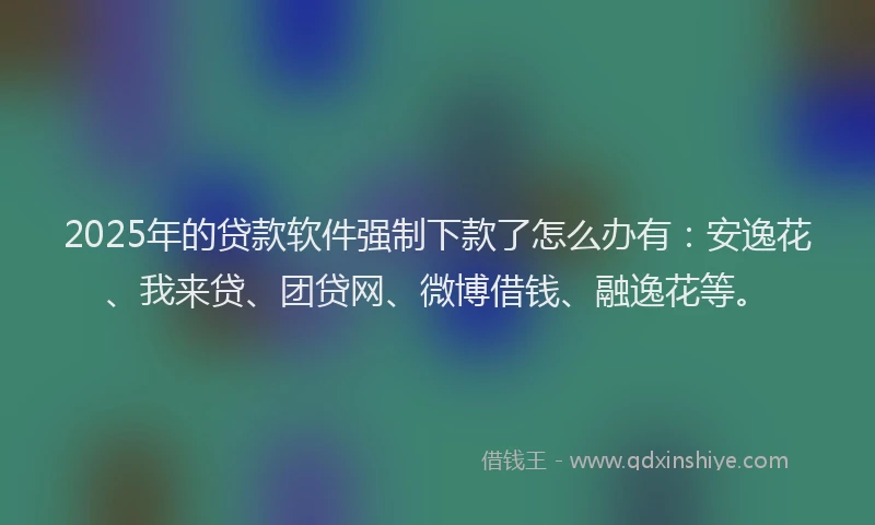 2025年的贷款软件强制下款了怎么办有：安逸花、我来贷、团贷网、微博借钱、融逸花等。