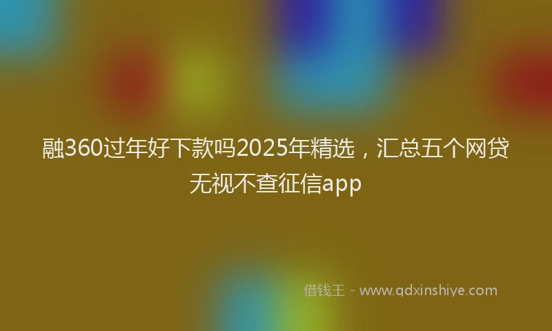 融360过年好下款吗2025年精选，汇总五个网贷无视不查征信app