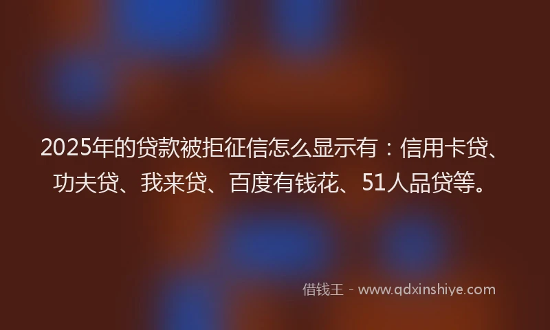 2025年的贷款被拒征信怎么显示有：信用卡贷、功夫贷、我来贷、百度有钱花、51人品贷等。