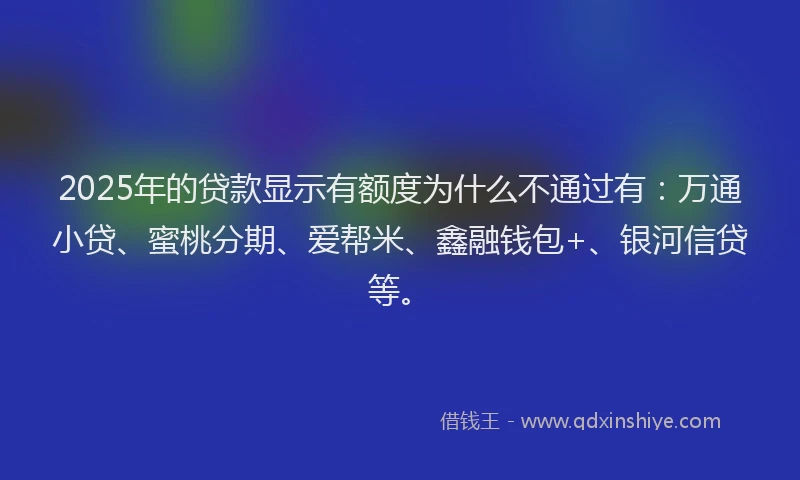 2025年的贷款显示有额度为什么不通过有：万通小贷、蜜桃分期、爱帮米、鑫融钱包+、银河信贷等。