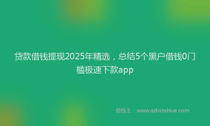 贷款借钱提现2025年精选，总结5个黑户借钱0门槛极速下款app