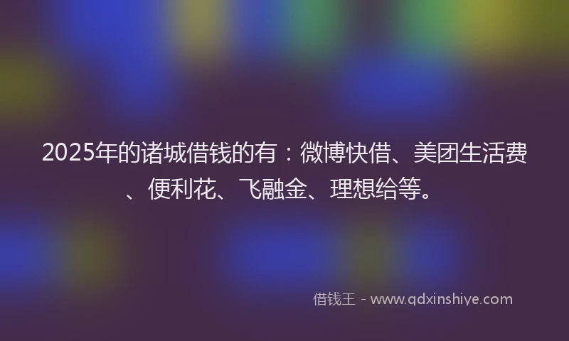 2025年的诸城借钱的有：微博快借、美团生活费、便利花、飞融金、理想给等。