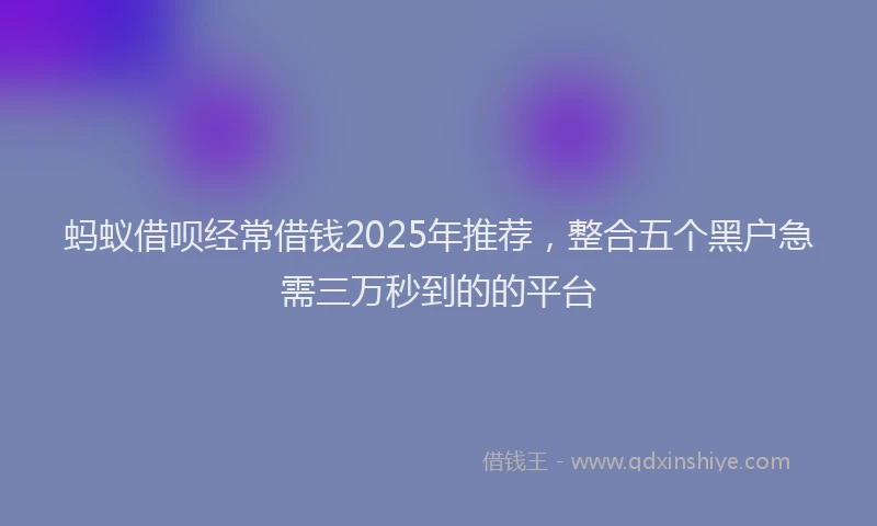 蚂蚁借呗经常借钱2025年推荐，整合五个黑户急需三万秒到的的平台