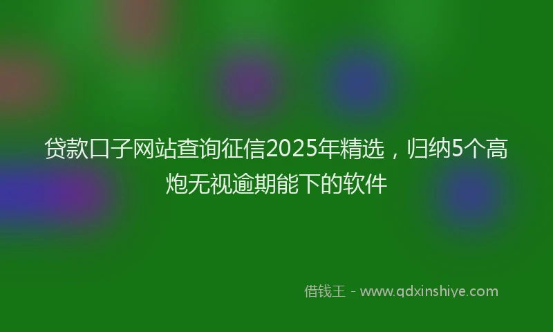 贷款口子网站查询征信2025年精选，归纳5个高炮无视逾期能下的软件