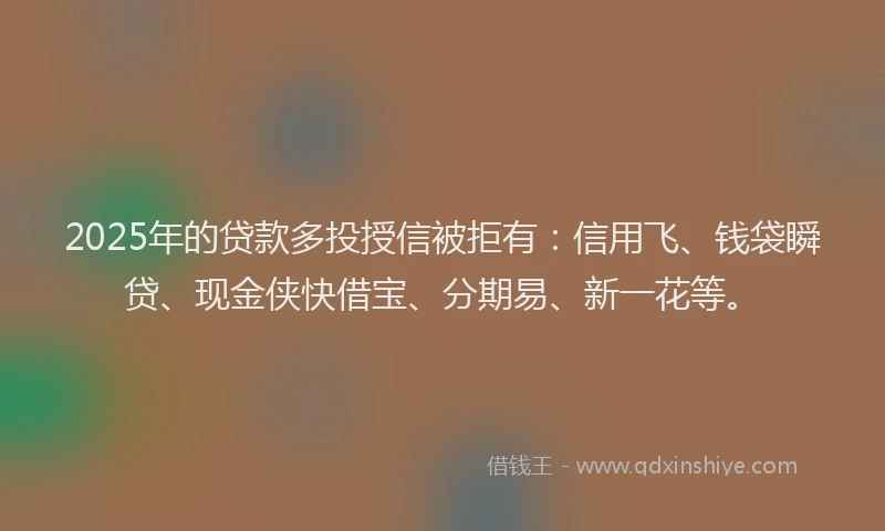 2025年的贷款多投授信被拒有：信用飞、钱袋瞬贷、现金侠快借宝、分期易、新一花等。