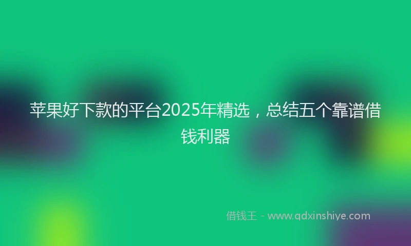 苹果好下款的平台2025年精选，总结五个靠谱借钱利器