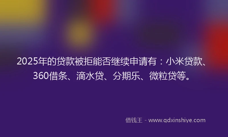 2025年的贷款被拒能否继续申请有：小米贷款、360借条、滴水贷、分期乐、微粒贷等。