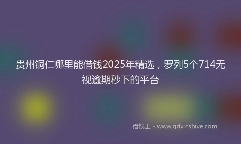 贵州铜仁哪里能借钱2025年精选，罗列5个714无视逾期秒下的平台