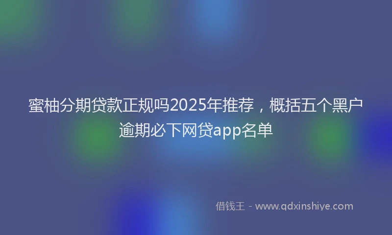 蜜柚分期贷款正规吗2025年推荐，概括五个黑户逾期必下网贷app名单