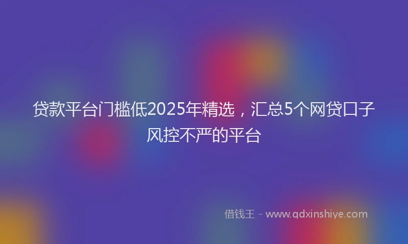 贷款平台门槛低2025年精选，汇总5个网贷口子风控不严的平台