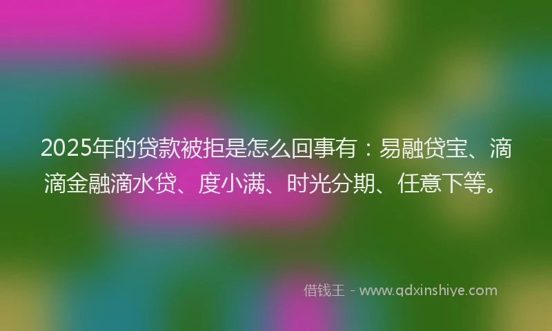 2025年的贷款被拒是怎么回事有：易融贷宝、滴滴金融滴水贷、度小满、时光分期、任意下等。