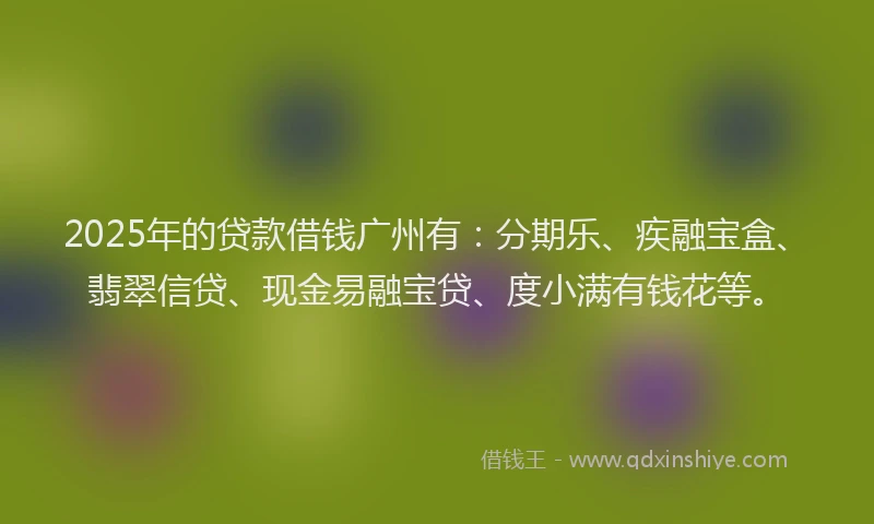 2025年的贷款借钱广州有：分期乐、疾融宝盒、翡翠信贷、现金易融宝贷、度小满有钱花等。