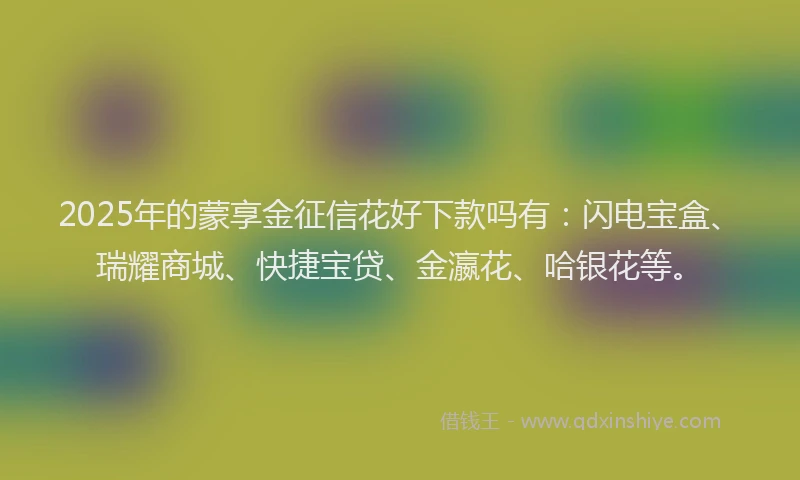 2025年的蒙享金征信花好下款吗有：闪电宝盒、瑞耀商城、快捷宝贷、金瀛花、哈银花等。