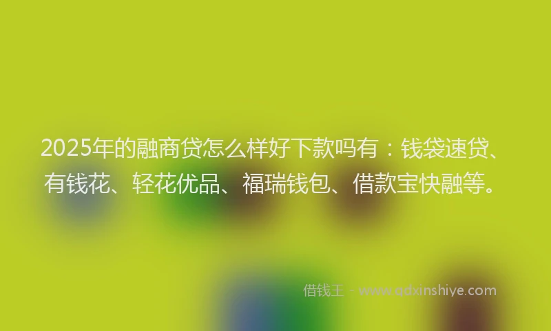 2025年的融商贷怎么样好下款吗有：钱袋速贷、有钱花、轻花优品、福瑞钱包、借款宝快融等。