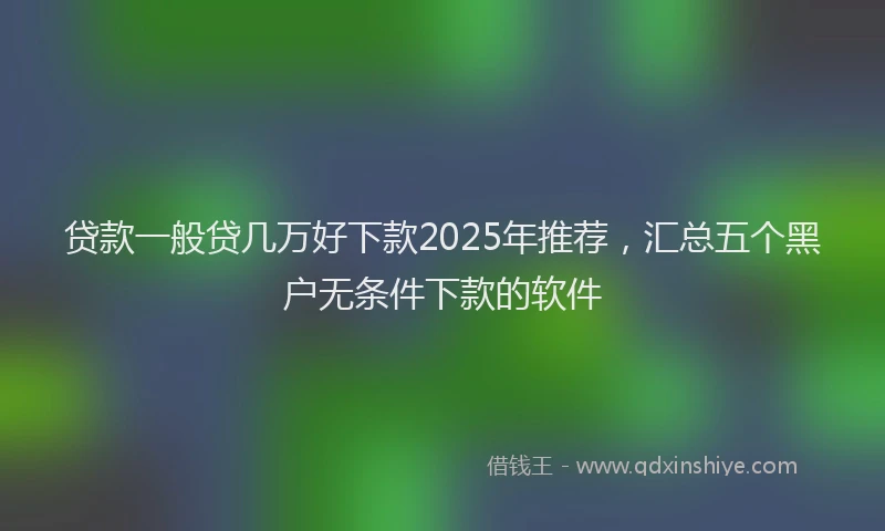 贷款一般贷几万好下款2025年推荐，汇总五个黑户无条件下款的软件