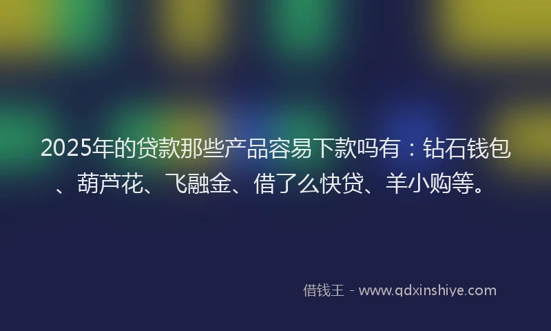 2025年的贷款那些产品容易下款吗有：钻石钱包、葫芦花、飞融金、借了么快贷、羊小购等。