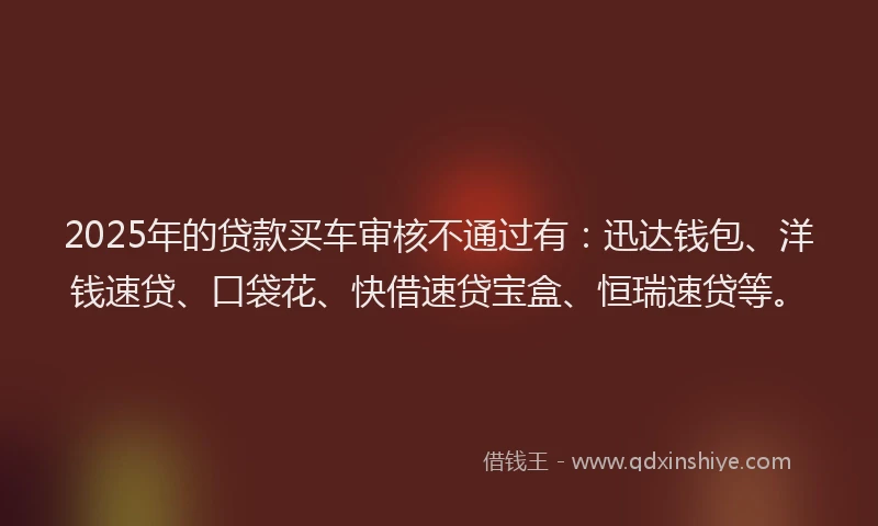 2025年的贷款买车审核不通过有：迅达钱包、洋钱速贷、口袋花、快借速贷宝盒、恒瑞速贷等。