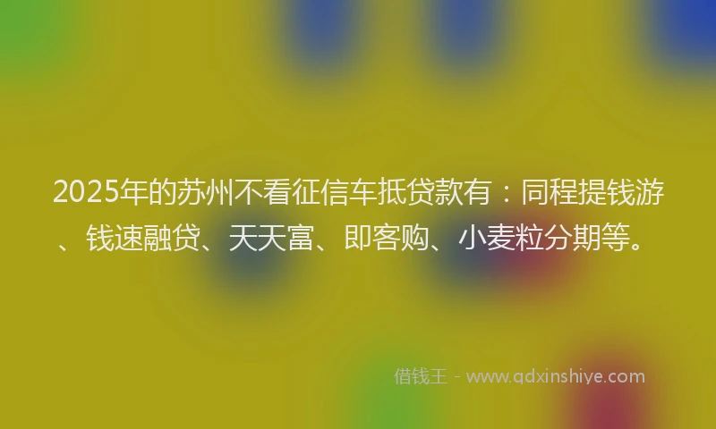 2025年的苏州不看征信车抵贷款有：同程提钱游、钱速融贷、天天富、即客购、小麦粒分期等。