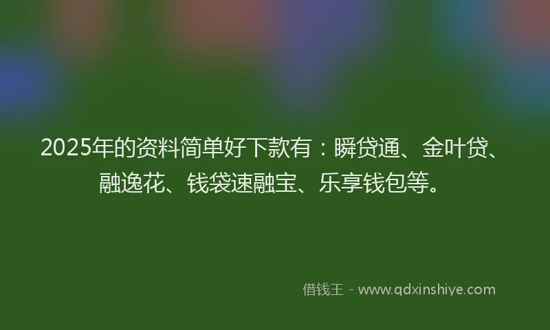 2025年的资料简单好下款有：瞬贷通、金叶贷、融逸花、钱袋速融宝、乐享钱包等。