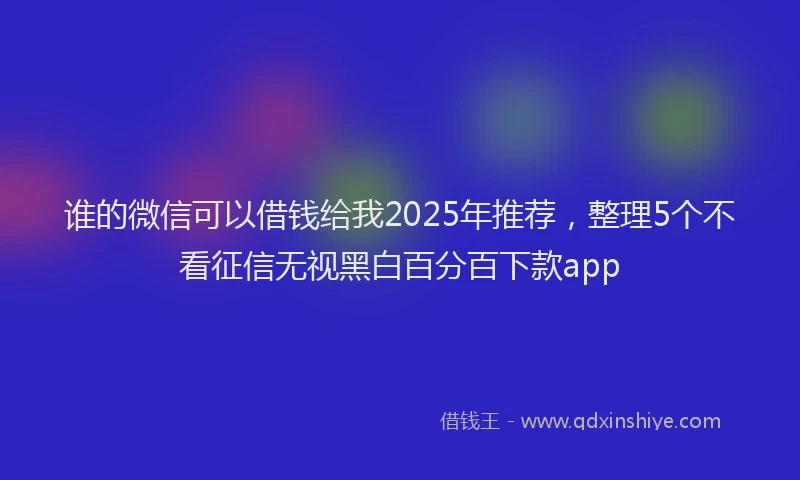 谁的微信可以借钱给我2025年推荐，整理5个不看征信无视黑白百分百下款app