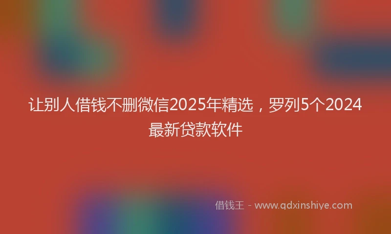 让别人借钱不删微信2025年精选，罗列5个2024最新贷款软件