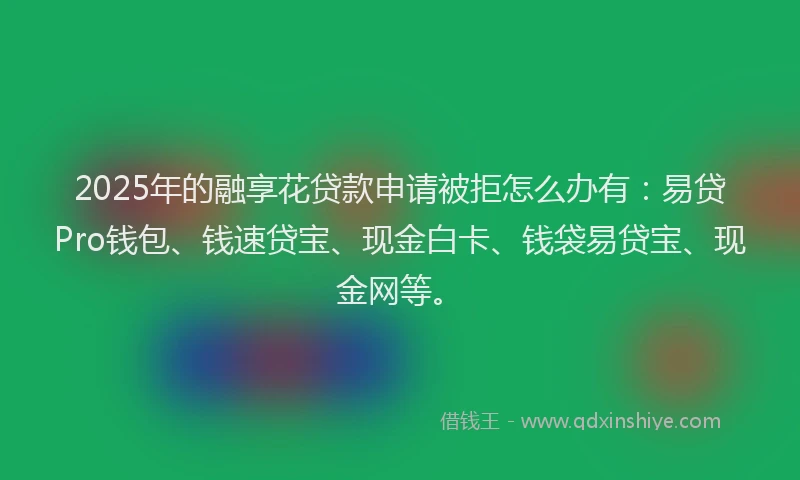 2025年的融享花贷款申请被拒怎么办有：易贷Pro钱包、钱速贷宝、现金白卡、钱袋易贷宝、现金网等。