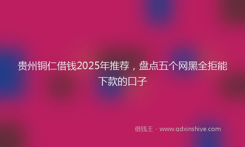 贵州铜仁借钱2025年推荐，盘点五个网黑全拒能下款的口子