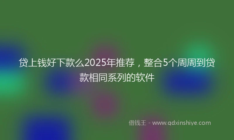 贷上钱好下款么2025年推荐，整合5个周周到贷款相同系列的软件