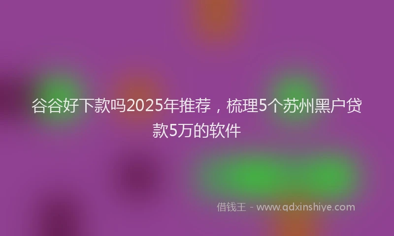 谷谷好下款吗2025年推荐，梳理5个苏州黑户贷款5万的软件
