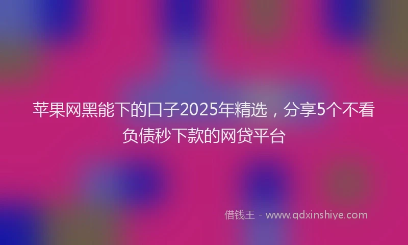 苹果网黑能下的口子2025年精选，分享5个不看负债秒下款的网贷平台