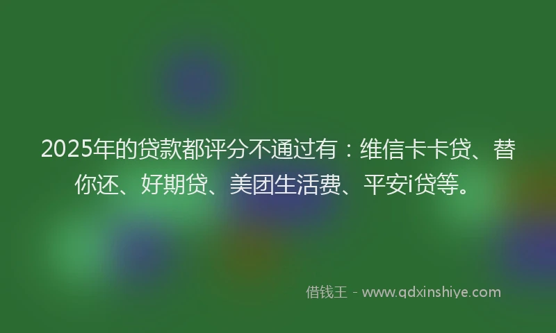 2025年的贷款都评分不通过有:维信卡卡贷、替你还、好期贷、美团生活费、平安i贷等。