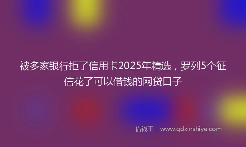 被多家银行拒了信用卡2025年精选，罗列5个征信花了可以借钱的网贷口子