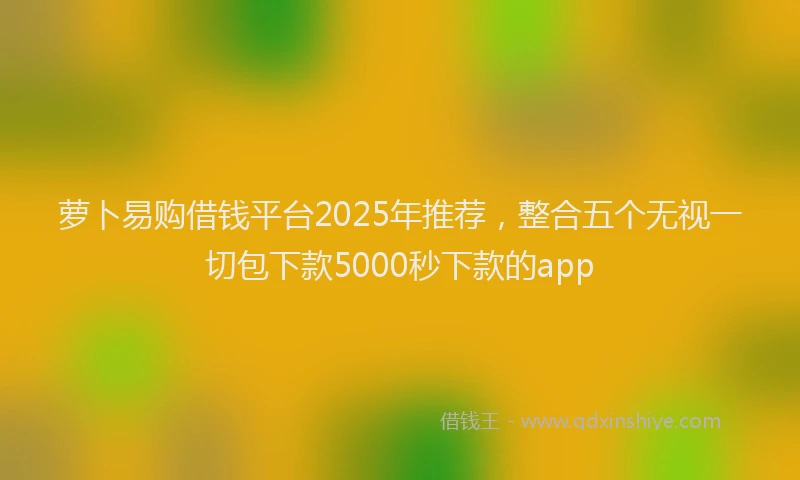 萝卜易购借钱平台2025年推荐，整合五个无视一切包下款5000秒下款的app